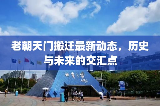 老朝天門搬遷最新動(dòng)態(tài)，歷史與未來(lái)的交匯點(diǎn)