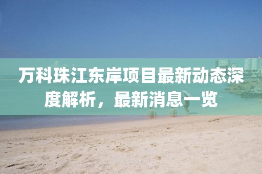 萬科珠江東岸項目最新動態(tài)深度解析，最新消息一覽
