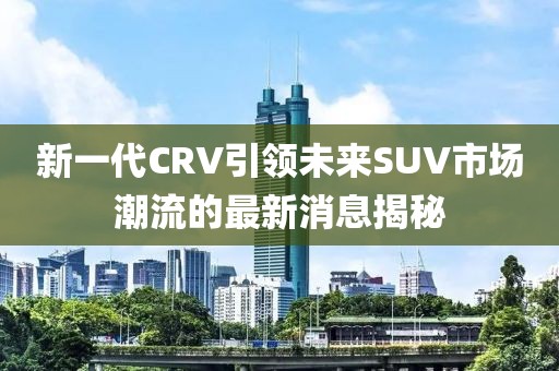 新一代CRV引領(lǐng)未來SUV市場潮流的最新消息揭秘