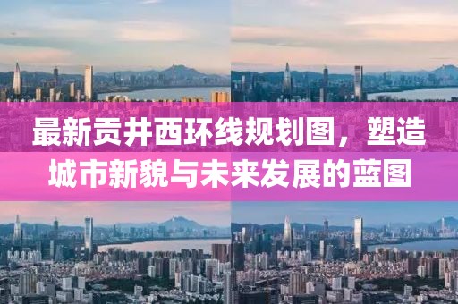 最新貢井西環(huán)線規(guī)劃圖，塑造城市新貌與未來發(fā)展的藍(lán)圖