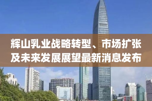 輝山乳業(yè)戰(zhàn)略轉(zhuǎn)型、市場(chǎng)擴(kuò)張及未來發(fā)展展望最新消息發(fā)布
