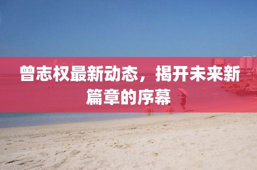 曾志權(quán)最新動(dòng)態(tài)，揭開未來新篇章的序幕