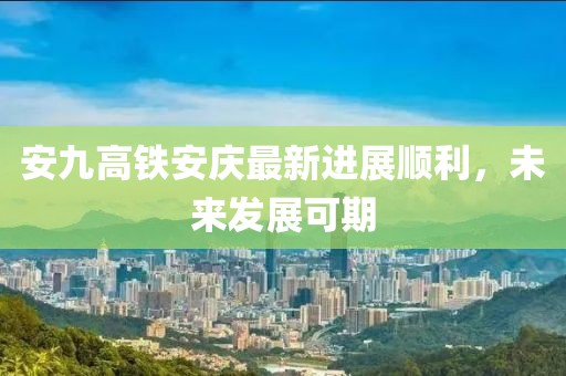 安九高鐵安慶最新進(jìn)展順利，未來發(fā)展可期