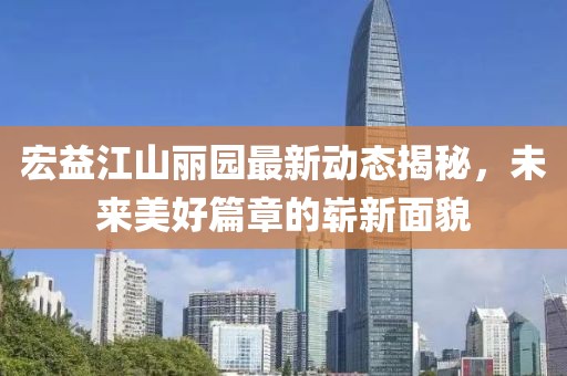 宏益江山麗園最新動態(tài)揭秘，未來美好篇章的嶄新面貌