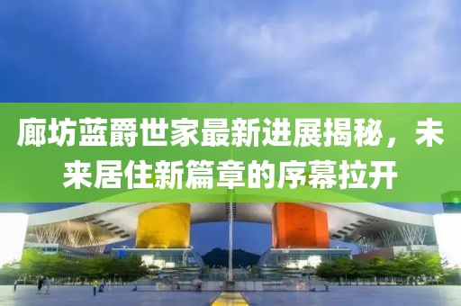 廊坊藍爵世家最新進展揭秘，未來居住新篇章的序幕拉開