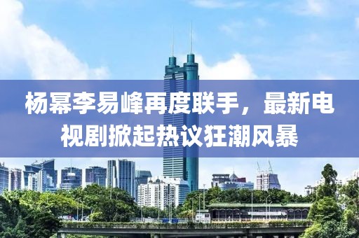 楊冪李易峰再度聯(lián)手，最新電視劇掀起熱議狂潮風(fēng)暴