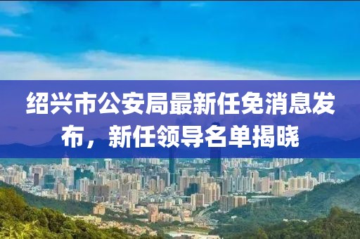紹興市公安局最新任免消息發(fā)布，新任領(lǐng)導(dǎo)名單揭曉