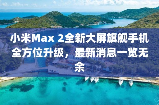 小米Max 2全新大屏旗艦手機全方位升級，最新消息一覽無余