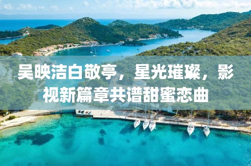 吳映潔白敬亭，星光璀璨，影視新篇章共譜甜蜜戀曲