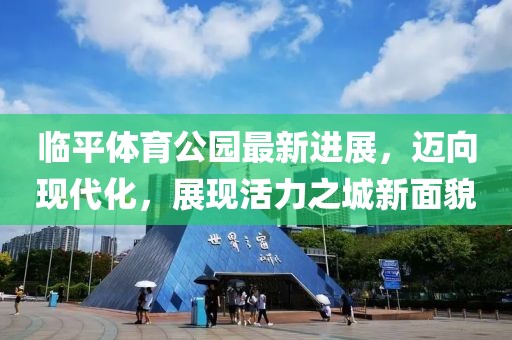 臨平體育公園最新進展，邁向現(xiàn)代化，展現(xiàn)活力之城新面貌