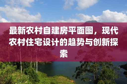 最新農(nóng)村自建房平面圖，現(xiàn)代農(nóng)村住宅設(shè)計(jì)的趨勢(shì)與創(chuàng)新探索