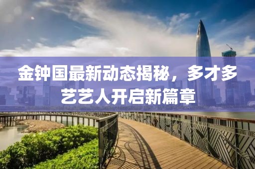 金鐘國最新動(dòng)態(tài)揭秘，多才多藝藝人開啟新篇章