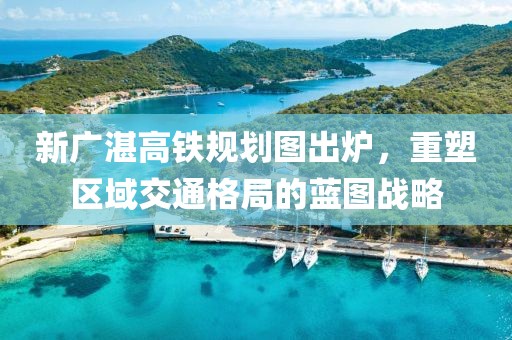 新廣湛高鐵規(guī)劃圖出爐，重塑區(qū)域交通格局的藍(lán)圖戰(zhàn)略