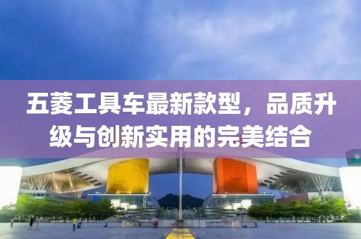五菱工具車最新款型，品質升級與創(chuàng)新實用的完美結合
