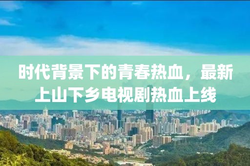 時(shí)代背景下的青春熱血，最新上山下鄉(xiāng)電視劇熱血上線