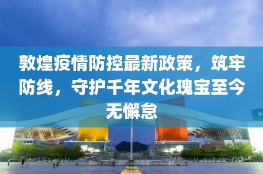 敦煌疫情防控最新政策，筑牢防線，守護(hù)千年文化瑰寶至今無懈怠