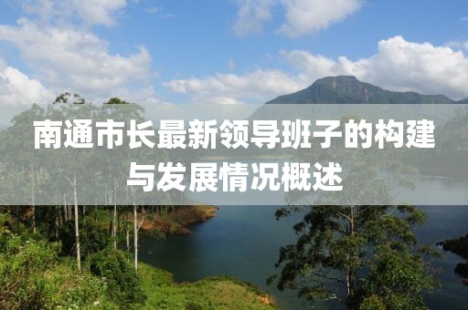 南通市長(zhǎng)最新領(lǐng)導(dǎo)班子的構(gòu)建與發(fā)展情況概述
