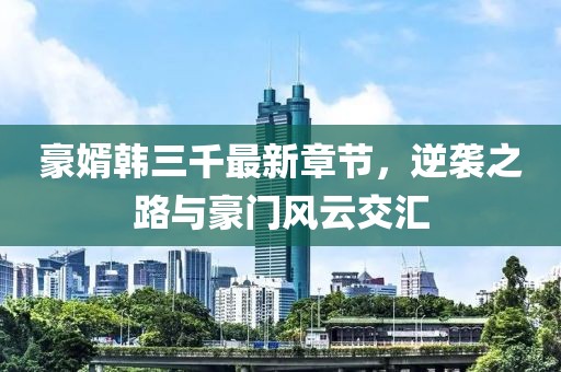豪婿韓三千最新章節(jié)，逆襲之路與豪門風(fēng)云交匯
