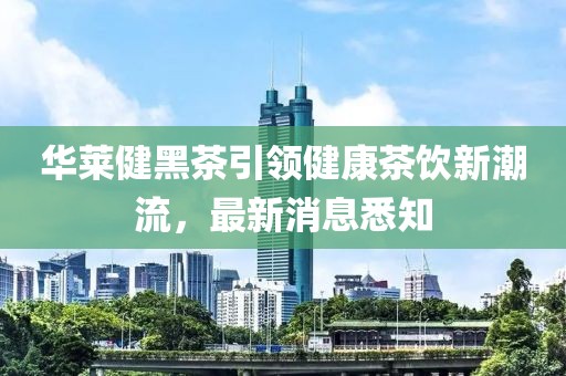 華萊健黑茶引領健康茶飲新潮流，最新消息悉知