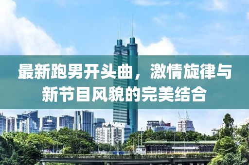 最新跑男開頭曲，激情旋律與新節(jié)目風(fēng)貌的完美結(jié)合