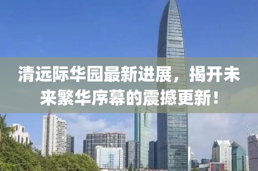 清遠(yuǎn)際華園最新進(jìn)展，揭開未來繁華序幕的震撼更新！