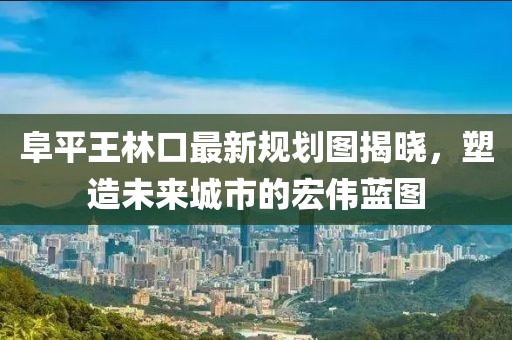 阜平王林口最新規(guī)劃圖揭曉，塑造未來城市的宏偉藍圖