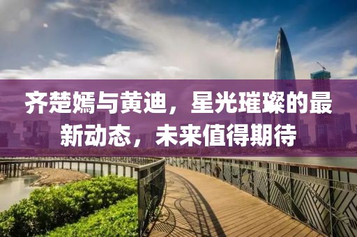 齊楚嫣與黃迪，星光璀璨的最新動態(tài)，未來值得期待