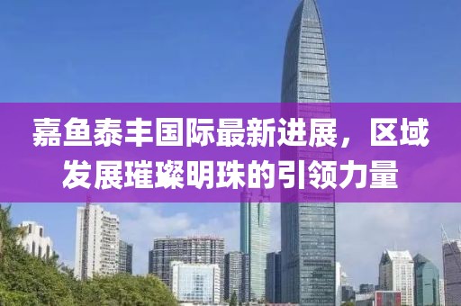 嘉魚泰豐國際最新進(jìn)展，區(qū)域發(fā)展璀璨明珠的引領(lǐng)力量