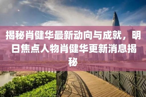 揭秘肖健華最新動(dòng)向與成就，明日焦點(diǎn)人物肖健華更新消息揭秘
