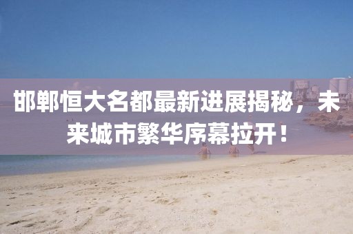 邯鄲恒大名都最新進(jìn)展揭秘，未來城市繁華序幕拉開！