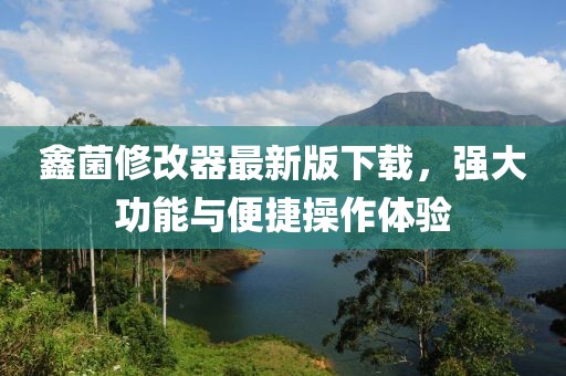鑫菌修改器最新版下載，強(qiáng)大功能與便捷操作體驗(yàn)