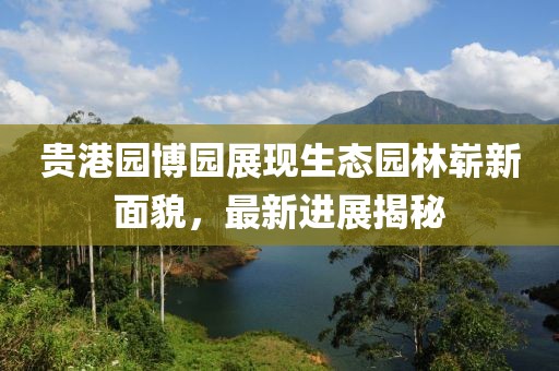 貴港園博園展現(xiàn)生態(tài)園林嶄新面貌，最新進(jìn)展揭秘