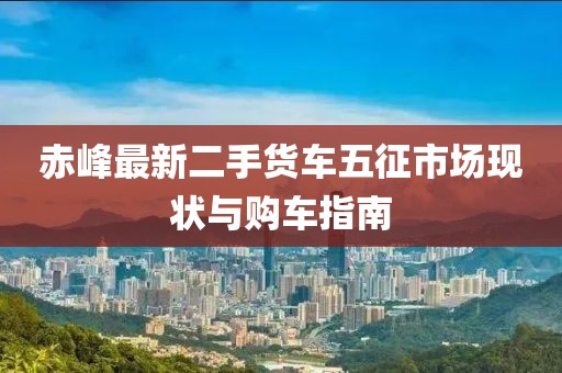 赤峰最新二手貨車五征市場(chǎng)現(xiàn)狀與購(gòu)車指南
