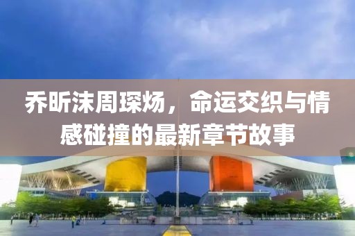 喬昕沫周琛煬，命運交織與情感碰撞的最新章節(jié)故事