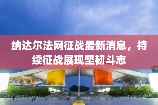 納達(dá)爾法網(wǎng)征戰(zhàn)最新消息，持續(xù)征戰(zhàn)展現(xiàn)堅(jiān)韌斗志