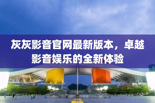灰灰影音官網(wǎng)最新版本，卓越影音娛樂的全新體驗(yàn)