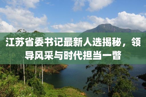 江蘇省委書記最新人選揭秘，領(lǐng)導(dǎo)風(fēng)采與時代擔(dān)當(dāng)一瞥