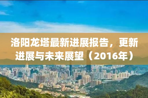 洛陽龍塔最新進(jìn)展報(bào)告，更新進(jìn)展與未來展望（2016年）