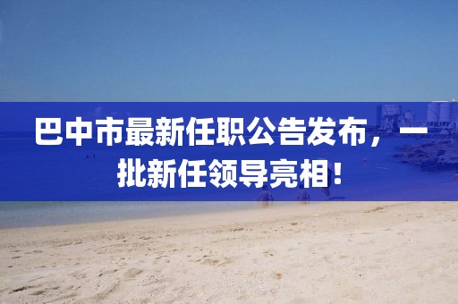 巴中市最新任職公告發(fā)布，一批新任領(lǐng)導(dǎo)亮相！