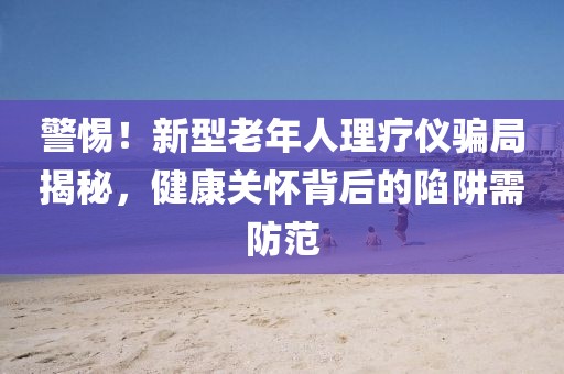 警惕！新型老年人理療儀騙局揭秘，健康關(guān)懷背后的陷阱需防范