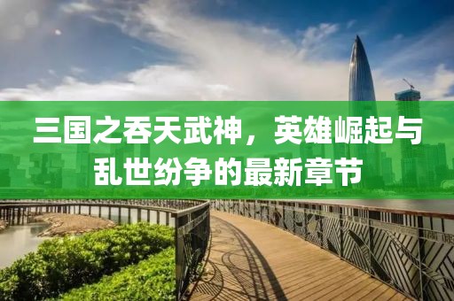 三國之吞天武神，英雄崛起與亂世紛爭的最新章節(jié)