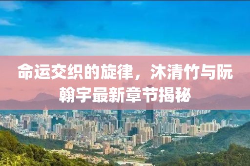 命運交織的旋律，沐清竹與阮翰宇最新章節(jié)揭秘