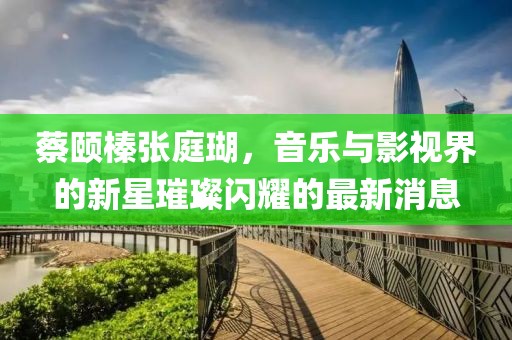 蔡頤榛張庭瑚，音樂與影視界的新星璀璨閃耀的最新消息