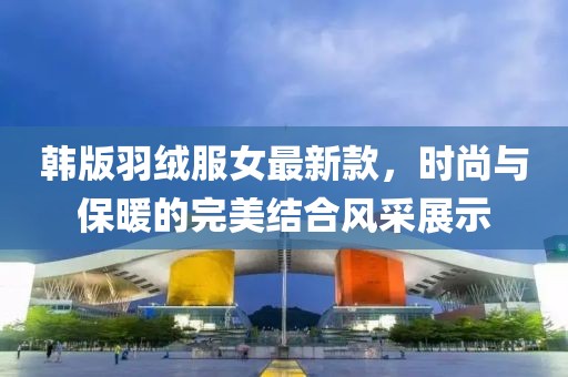 韓版羽絨服女最新款，時(shí)尚與保暖的完美結(jié)合風(fēng)采展示