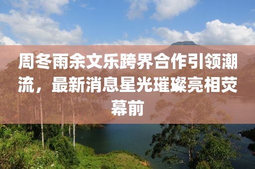 周冬雨余文樂跨界合作引領(lǐng)潮流，最新消息星光璀璨亮相熒幕前