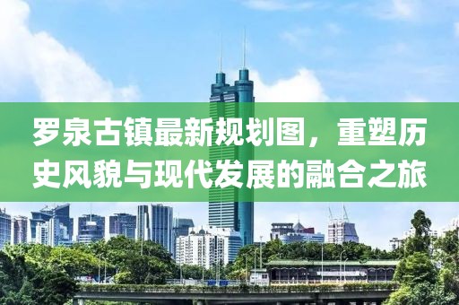 羅泉古鎮(zhèn)最新規(guī)劃圖，重塑歷史風(fēng)貌與現(xiàn)代發(fā)展的融合之旅