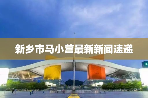 新鄉(xiāng)市馬小營最新新聞速遞