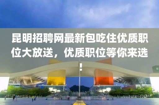 昆明招聘網(wǎng)最新包吃住優(yōu)質(zhì)職位大放送，優(yōu)質(zhì)職位等你來選！