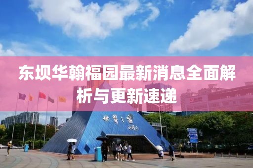 東壩華翰福園最新消息全面解析與更新速遞