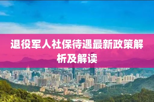 退役軍人社保待遇最新政策解析及解讀